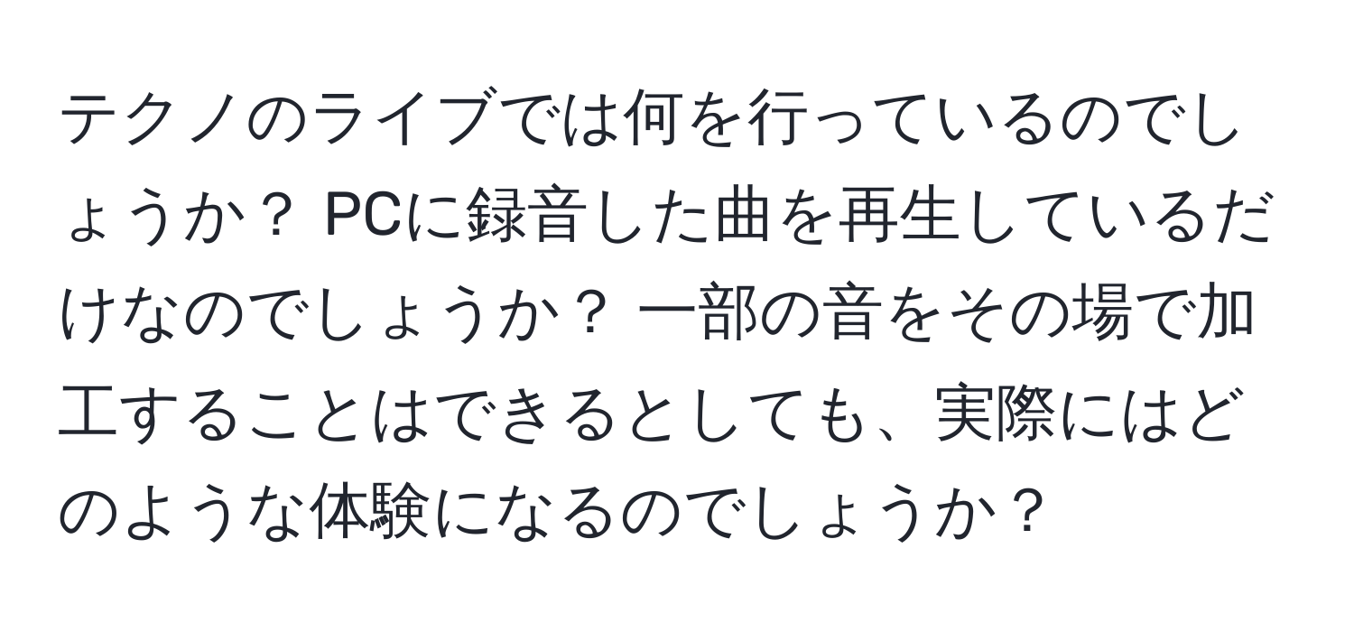 テクノのライブでは何を行っているのでしょうか？ PCに録音した曲を再生しているだけなのでしょうか？ 一部の音をその場で加工することはできるとしても、実際にはどのような体験になるのでしょうか？