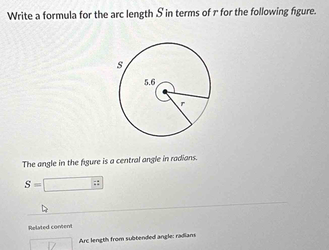 Write a formula for the arc length S in terms of r for the following figure. 
The angle in the figure is a central angle in radians.
S=□ ;
Related content
□ 17 Arc length from subtended angle: radians