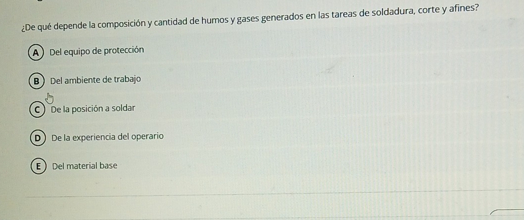 ¿De qué depende la composición y cantidad de humos y gases generados en las tareas de soldadura, corte y afines?
A Del equipo de protección
B Del ambiente de trabajo
C ) De la posición a soldar
D De la experiencia del operario
E Del material base