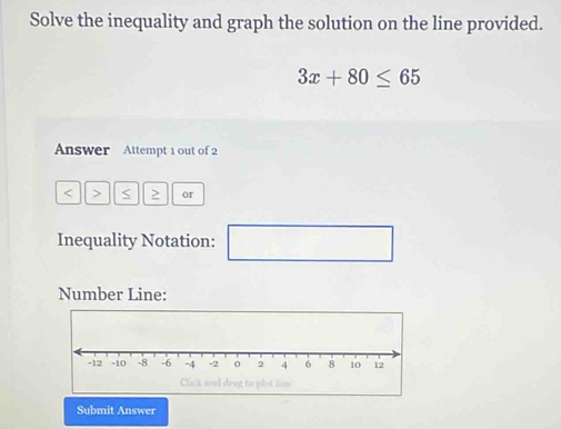 Solve the inequality and graph the solution on the line provided.
3x+80≤ 65
Answer Attempt 1 out of 2 
< > S > or 
Inequality Notation: (-3,4) □ 
Number Line: 
Submit Answer