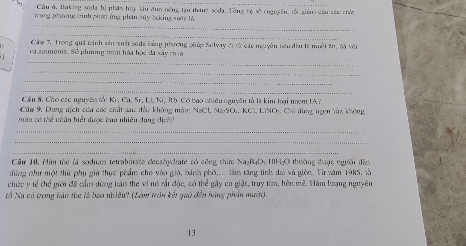 Baking soda bị phân hủy khi đun nóng tạo thành soda. Tổng hệ số (nguyên, tối giản) của các chất 
trong phương trình phản ứng phân hủy baking soda là 
_ 
_ 
n 
Câu 7. Trong quá trình sản xuất soda bằng phương pháp Solvay đi từ các nguyên liệu đầu là muối ăn, đá vôi 
và ammonia. Số phương trình hóa học đã xảy ra là 
_ 
) 
_ 
_ 
_ 
Câu 8. Cho các nguyên tố: Kr, Ca, Sr, Li, Ni, Rb. Có bao nhiêu nguyên tố là kim loại nhóm IA? 
Câu 9. Dung dịch của các chất sau đều không màu: NaCl, Na_2SO_4 1, KCl, LiNO₃. Chỉ dùng ngọn lửa không 
màu có thể nhận biết được bao nhiêu dung dịch? 
_ 
_ 
_ 
Câu 10. Hàn the là sodium tetraborate decahydrate có công thức Na_2B_4O_7. 10H_2O thường được người dân 
dùng như một thứ phụ gia thực phẩm cho vào giò, bánh phở,... làm tăng tính dai và giòn. Từ năm 1985, tổ 
chức y tế thế giới đã cấm dùng hàn the vì nó rất độc, có thể gây co giật, trụy tim, hôn mê. Hàm lượng nguyên 
tố Na có trong hàn the là bao nhiêu? (Làm tròn kết quả đến hàng phần mười). 
13