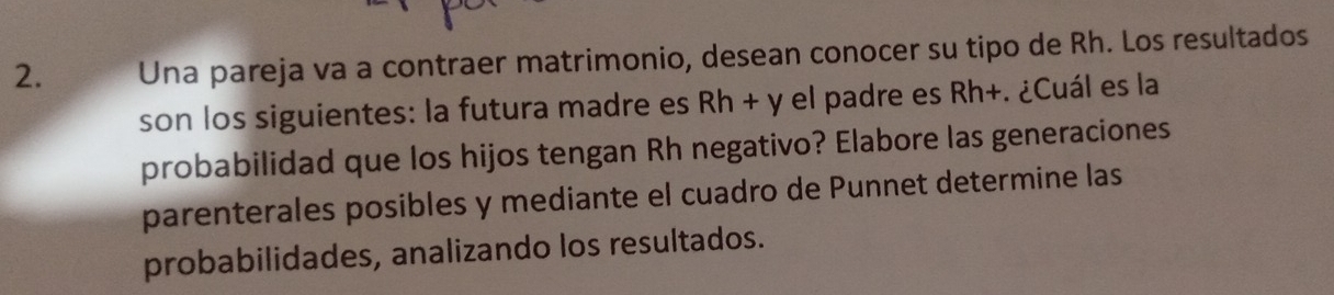 Una pareja va a contraer matrimonio, desean conocer su tipo de Rh. Los resultados 
son los siguientes: la futura madre es Rh + y el padre es Rh+. ¿Cuál es la 
probabilidad que los hijos tengan Rh negativo? Elabore las generaciones 
parenterales posibles y mediante el cuadro de Punnet determine las 
probabilidades, analizando los resultados.