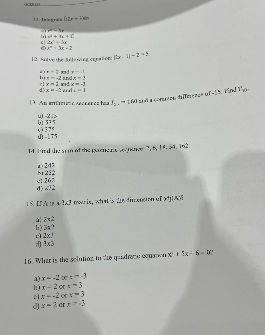 GCQ1114
11. Integrate ∈t (2x+3)dx
a) x^2+3x
b) x^2+3x+C
c) 2x^2+3x
d) x^2+3x-2
12. Solve the following equation: |2x-1|+2=5
a) x=2 and x=-1
b) x=-2 and x=3
c) x=2 and x=-3
d) x=-2 and x=1
13. An arithmetic sequence has T_15=160 and a common difference of -15. Find T_40.
a) -215
b) 535
c) 375
d) -175
14. Find the sum of the geometric sequence: 2, 6, 18, 54, 162
a) 242
b) 252
c) 262
d) 272
15. If A is a 3* 3 matrix, what is the dimension of adj(A) 2
a) 2* 2
b) 3* 2
c) 2* 3
d) 3* 3
16. What is the solution to the quadratic equation x^2+5x+6=0 ?
a) x=-2 or x=-3
b) x=2 or x=3
c) x=-2 or x=3
d) x=2 or x=-3