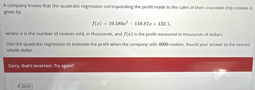 A company knows that the quadratic regression corresponding the profit made to the sales of their chocolate chip cookies is 
given by
f(x)=19.589x^2-110.87x+132.1, 
where x is the number of cookies sold, in thousands, and f(x) is the profit measured in thousands of dollars. 
Use the quadratic regression to estimate the profit when the company sells 4000 cookies. Round your answer to the nearest 
whole dollar. 
Sorry, that's incorrect. Try again? 
S 2000