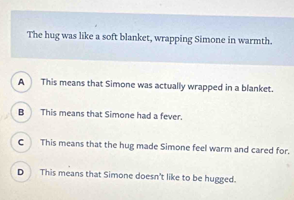 The hug was like a soft blanket, wrapping Simone in warmth.
A This means that Simone was actually wrapped in a blanket.
B This means that Simone had a fever.
C This means that the hug made Simone feel warm and cared for.
D This means that Simone doesn’t like to be hugged.