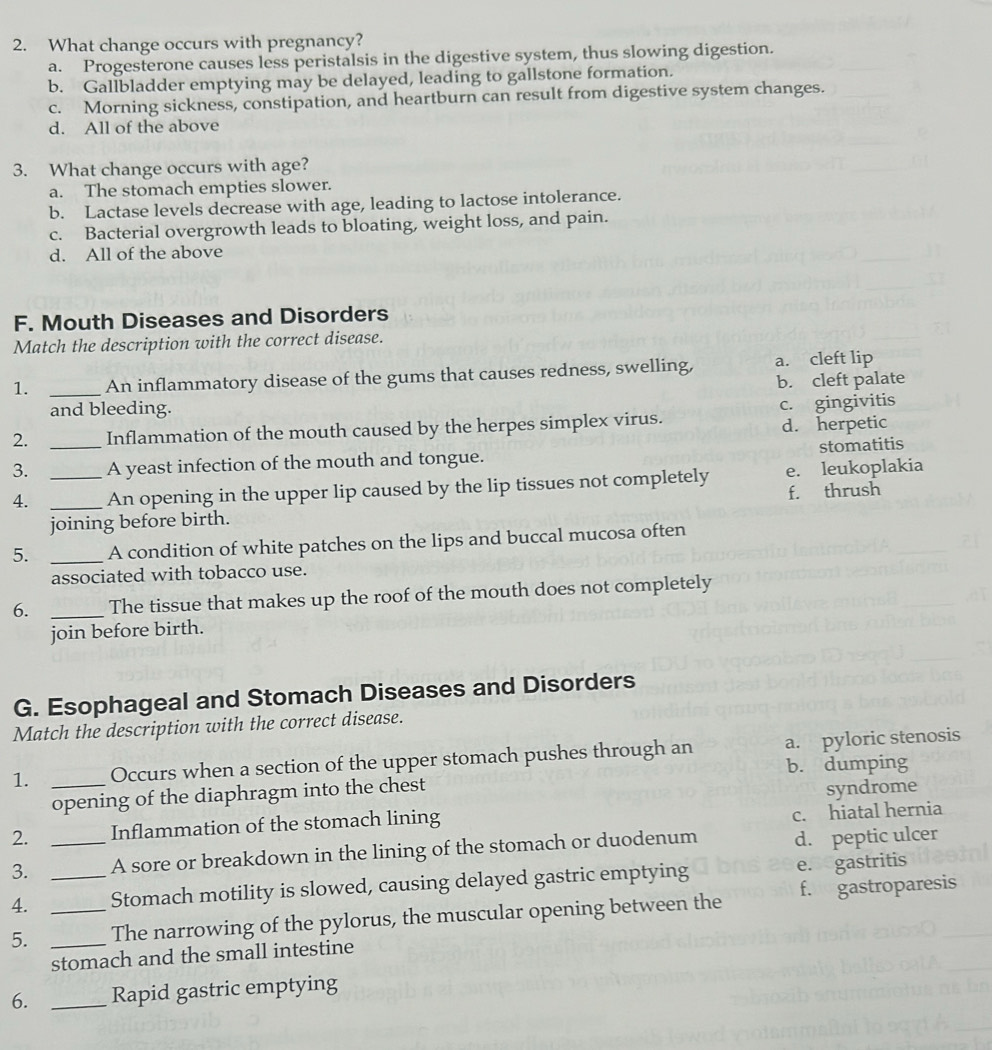 What change occurs with pregnancy?
a. Progesterone causes less peristalsis in the digestive system, thus slowing digestion.
b. Gallbladder emptying may be delayed, leading to gallstone formation.
c. Morning sickness, constipation, and heartburn can result from digestive system changes.
d. All of the above
3. What change occurs with age?
a. The stomach empties slower.
b. Lactase levels decrease with age, leading to lactose intolerance.
c. Bacterial overgrowth leads to bloating, weight loss, and pain.
d. All of the above
F. Mouth Diseases and Disorders
Match the description with the correct disease.
1. _An inflammatory disease of the gums that causes redness, swelling, a. cleft lip
and bleeding. b. cleft palate
2. _Inflammation of the mouth caused by the herpes simplex virus. c. gingivitis
d. herpetic
stomatitis
3. A yeast infection of the mouth and tongue.
4. __An opening in the upper lip caused by the lip tissues not completely e. leukoplakia
joining before birth. f. thrush
5. _A condition of white patches on the lips and buccal mucosa often
associated with tobacco use.
6. _The tissue that makes up the roof of the mouth does not completely
join before birth.
G. Esophageal and Stomach Diseases and Disorders
Match the description with the correct disease.
1. _Occurs when a section of the upper stomach pushes through an a. pyloric stenosis
b. dumping
opening of the diaphragm into the chest
c. hiatal hernia
2. Inflammation of the stomach lining syndrome
3. _A sore or breakdown in the lining of the stomach or duodenum d. peptic ulcer
4. _Stomach motility is slowed, causing delayed gastric emptying
e. gastritis
5. __The narrowing of the pylorus, the muscular opening between the f. gastroparesis
stomach and the small intestine
6. _Rapid gastric emptying