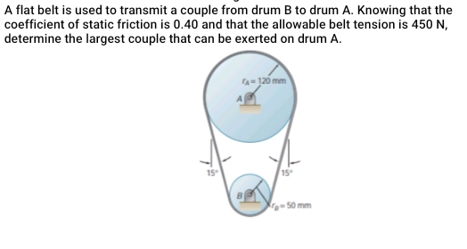 A flat belt is used to transmit a couple from drum B to drum A. Knowing that the
coefficient of static friction is 0.40 and that the allowable belt tension is 450 N,
determine the largest couple that can be exerted on drum A.