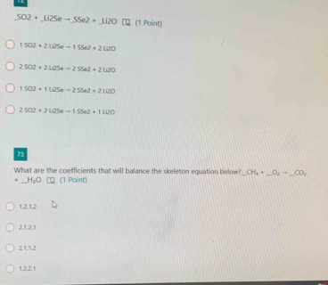 SO2+_ li2Seto SSe2+_ li2O □ (1 Point)
1502+2Li25e-155e2+2Li20
2SO2+2Li2Seto 2SSe2+2Li2O
1502+1Li25e-=255e2+2100
2SO2+2Li2Seto 1SSe2+1Li2O
73
What are the coefficients that will balance the skeleton equation below? CH_4+_ O_2=_ CO_2
H_2O (1 Point)
1,2.1,2
21.2.1
2.1.1.2
1.2.2.1