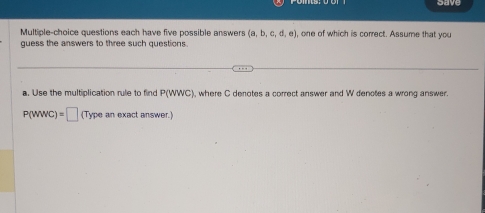 Save 
Multiple-choice questions each have five possible answers (a,b,c,d,e) one of which is correct. Assume that you 
quess the answers to three such questions . 
a. Use the multiplication rule to find P(WWC) , where C denotes a correct answer and W denotes a wrong answer.
P(WWC)=□ (T) pe an exact answer.)