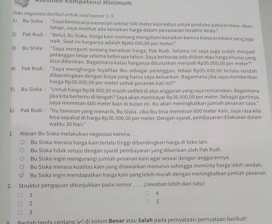 Kšešmen Kömpetensi Minimum
Teks negosiasi berikut untuk soal nomor 1-5.
1) Bu Siska : ”Saya berencana memesan sekitar 500 meter kain katun untuk produksi pakaian baru. Akan
tetapi, saya melihat ada kenaikan harga dalam penawaran terakhir Anda.”
2) Pak Rudi : ”Betul, Bu Siska. Harga kain memang mengalami kenaikan karena biaya produksi yang juga
naik. Saat ini harganya adalah Rp40.000,00 per meter.”
3) Bu Siska : "Saya mengerti tentang kenaikan harga, Pak Rudi. Selama ini saya juga sudah menjadi
pelanggan tetap selama beberapa tahun. Saya berharap ada diskon atau harga khusus yang
bisa diberikan. Bagaimana kalau harganya diturunkan menjadi Rp35.000,00 per meter?”
4) Pak Rudi : ”Saya menghargai loyalitas Ibu sebagai pelanggan, tetapi Rp35.000,00 terlalu rendah
dibandingkan dengan biaya yang harus saya keluarkan. Bagaimana jika saya memberikan
harga Rp38.000,00 per meter untuk pesanan kali ini?”
5) Bu Siska : ”Untuk harga Rp38.000,00 masih sedikit di atas anggaran yang saya rencanakan. Bagaimana
jika kita bertemu di tengah? Saya akan membayar Rp36.500,00 per meter. Sebagai gantinya,
saya memesan 600 meter kain di bulan ini. Itu akan meningkatkan jumlah pesanan saya.”
6) Pak Rudi : ”Itu tawaran yang menarik, Bu Siska. Jika Ibu bisa memesan 600 meter kain, saya rasa kita
bisa sepakat di harga Rp36.500,00 per meter. Dengan syarat, pembayaran dilakukan dalam
waktu 30 hari.”
1. Alasan Bu Siska melakukan negosiasi karena . . .
Bu Siska merasa harga kain terlalu tinggi dibandingkan harga di toko lain.
Bu Siska tidak setuju dengan syarat pembayaran yang diberikan oleh Pak Rudi.
Bu Siska ingin mengurangi jumlah pesanan kain agar sesuai dengan anggarannya.
Bu Siska merasa kualitas kain yang ditawarkan menurun sehingga meminta harga lebih rendah.
Bu Siska ingin mendapatkan harga kain yang lebih murah dengan meningkatkan jumlah pesanan.
2. Struktur pengajuan ditunjukkan pada nomor . . . . (Jawaban lebih dari satu)
1
4
2
5
3
Berilah tanda centang (✔) di kolom Benar atau Salah pada pernyataan-pernyataan berikut!