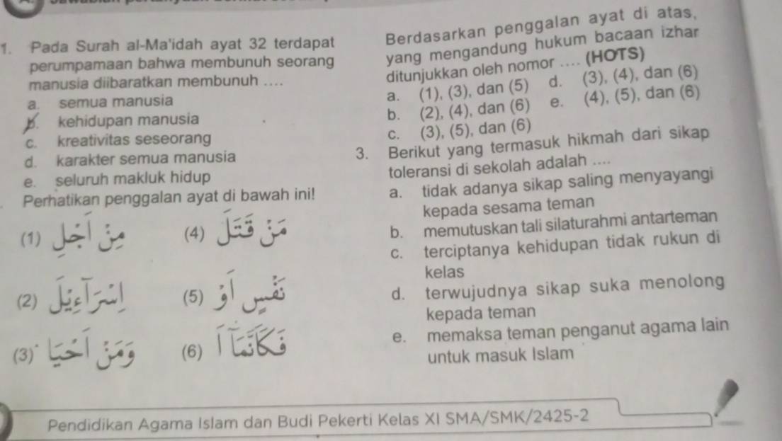 Pada Surah al-Ma'idah ayat 32 terdapat Berdasarkan penggalan ayat di atas,
perumpamaan bahwa membunuh seorang yang mengandung hukum bacaan izhar
manusia diibaratkan membunuh ....
ditunjukkan oleh nomor .... (HOTS)
b. (2), (4), dan (6) e. (4), (5), dan (6)
a. semua manusia
a. (1), (3), dan (5) d. (3), (4), dan (6)
b. kehidupan manusia
c. kreativitas seseorang
c. (3), (5), dan (6)
d. karakter semua manusia
3. Berikut yang termasuk hikmah dari sikap
e. seluruh makluk hidup
toleransi di sekolah adalah ....
Perhatikan penggalan ayat di bawah ini! a. tidak adanya sikap saling menyayangi
(1) (4) kepada sesama teman
b. memutuskan tali silaturahmi antarteman
c. terciptanya kehidupan tidak rukun di
(2) e l (5) jorss
kelas
d. terwujudnya sikap suka menolong
kepada teman
(3)^ (6)ⅲ e. memaksa teman penganut agama lain
untuk masuk Islam
Pendidikan Agama Islam dan Budi Pekerti Kelas XI SMA/SMK/2425-2