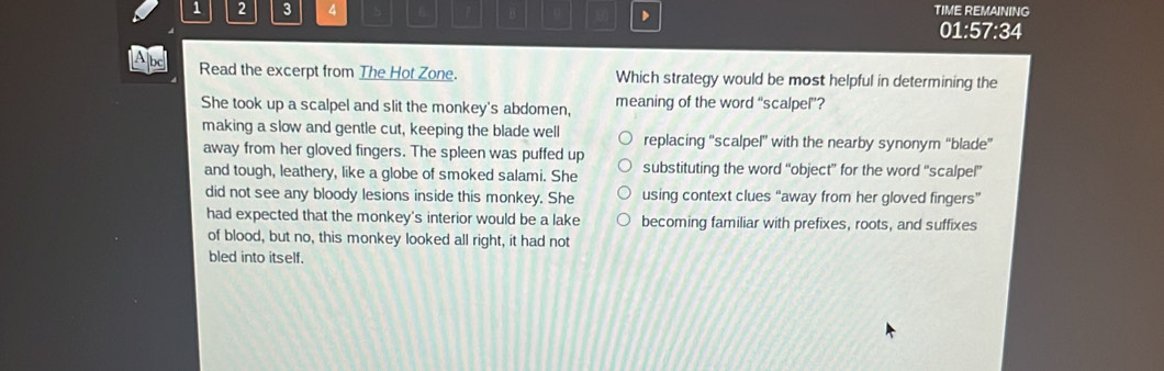 1 2 3 4 6 n D TIME REMAINING
01:57:34
A bc
Read the excerpt from The Hot Zone. Which strategy would be most helpful in determining the
She took up a scalpel and slit the monkey's abdomen, meaning of the word “scalpel”?
making a slow and gentle cut, keeping the blade well replacing “scalpel' with the nearby synonym “blade”
away from her gloved fingers. The spleen was puffed up substituting the word “object” for the word “scalpel”
and tough, leathery, like a globe of smoked salami. She
did not see any bloody lesions inside this monkey. She using context clues “away from her gloved fingers”
had expected that the monkey's interior would be a lake becoming familiar with prefixes, roots, and suffixes
of blood, but no, this monkey looked all right, it had not
bled into itself.