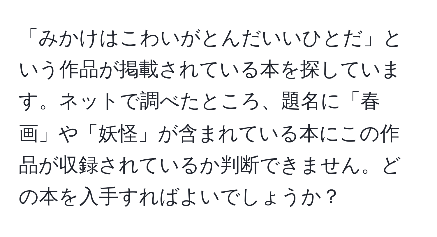 「みかけはこわいがとんだいいひとだ」という作品が掲載されている本を探しています。ネットで調べたところ、題名に「春画」や「妖怪」が含まれている本にこの作品が収録されているか判断できません。どの本を入手すればよいでしょうか？