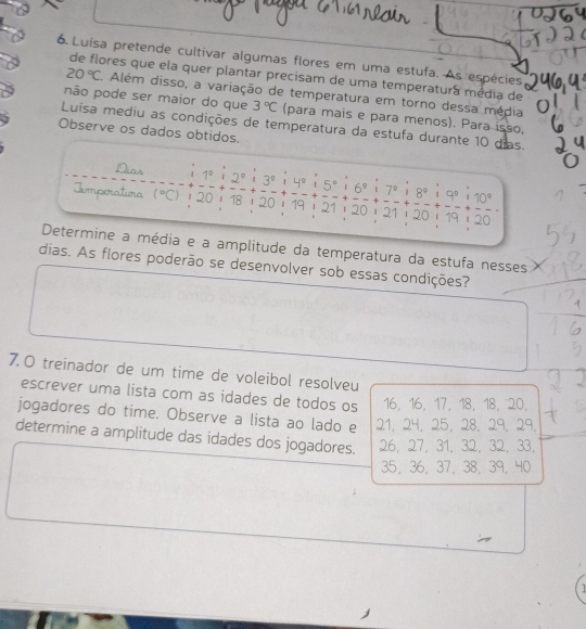 Luísa pretende cultivar algumas flores em uma estufa. As espécies
de flores que ela quer plantar precisam de uma temperatura média de
20°C Além disso, a variação de temperatura em torno dessa média
não pode ser maior do que 3°C (para mais e para menos). Para isso,
Luísa mediu as condições de temperatura da estufa durante 10 dias.
Observe os dados obtidos.
Dias 1°i2°i3° 1 L e 5°:6°:7° 8°i9°i10°
Temporatura (^circ C) 20 - 18i 20 i 19 i 21i 20 i 21 i 20 - 19 i 20
Determine a média e a amplitude da temperatura da estufa nesses
dias. As flores poderão se desenvolver sob essas condições?
7.O treinador de um time de voleibol resolveu
escrever uma lista com as idades de todos os 16 ， 16 ， 17 ， 18 ， 18 ， 20.
jogadores do time. Observe a lista ao lado e 21, 24, 25, 28, 29, 29.
determine a amplitude das idades dos jogadores. 26, 27, 31, 32, 32, 33,
35 ， 36 ， 37 ， 38 ， 39, 40