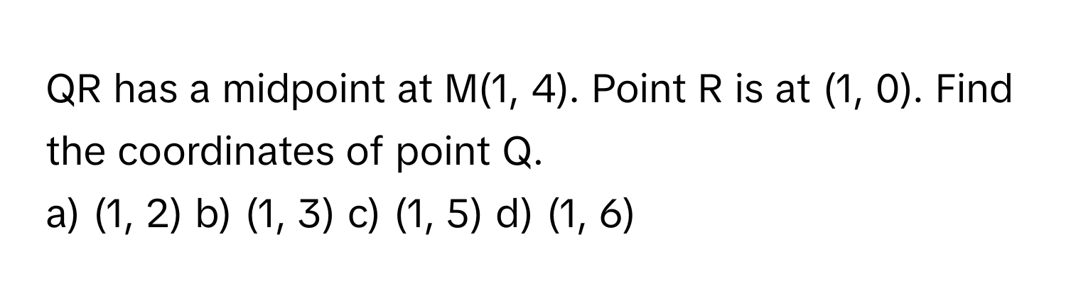 QR has a midpoint at M(1, 4). Point R is at (1, 0). Find the coordinates of point Q. 
a) (1, 2) b) (1, 3) c) (1, 5) d) (1, 6)