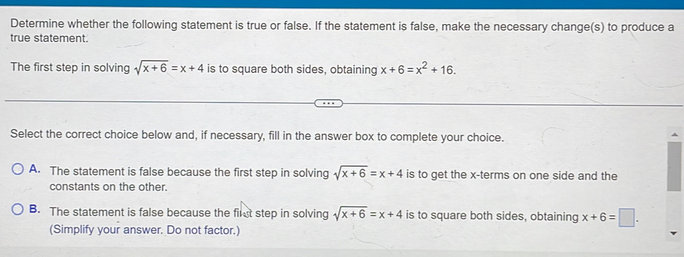 Determine whether the following statement is true or false. If the statement is false, make the necessary change(s) to produce a
true statement.
The first step in solving sqrt(x+6)=x+4 is to square both sides, obtaining x+6=x^2+16. 
Select the correct choice below and, if necessary, fill in the answer box to complete your choice.
A. The statement is false because the first step in solving sqrt(x+6)=x+4 is to get the x -terms on one side and the
constants on the other.
B. The statement is false because the first step in solving sqrt(x+6)=x+4 is to square both sides, obtaining x+6=□. 
(Simplify your answer. Do not factor.)