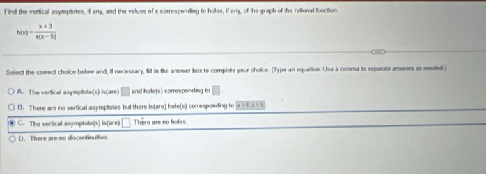 Find the vertical asymptotes, if any, and the values of x corresponding to holes, if any, of the graph of the rational function.
h(x)= (x+3)/x(x-5) 
Select the correct choice below and, if necessary, fill in the answer box to complete your choice. (Type an equation. Use a comma to separate answers as needed )
A. The vertical asymptote(s) is(are) □ and ole(s) corresponding to □
B. There are no vertical asymptotes but there is(are hole(s) corresponding to x=0, x=5
C. The vertical asymptote(s) is(are) □ There are no holes
D. There are no discontinuities