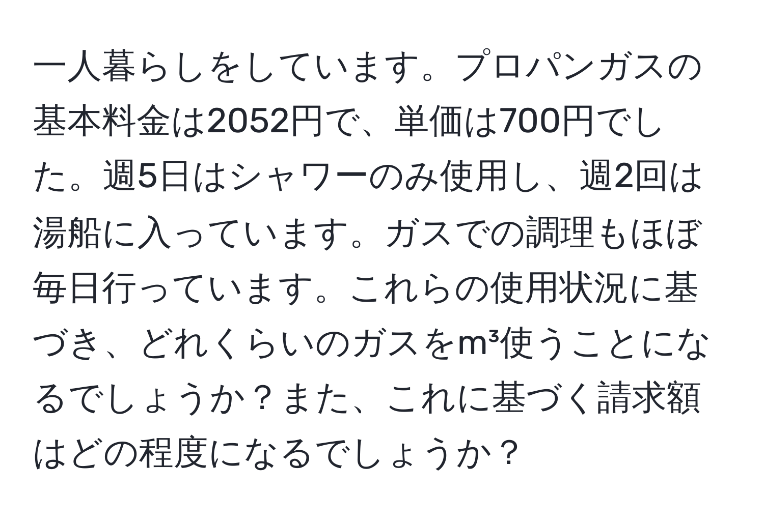 一人暮らしをしています。プロパンガスの基本料金は2052円で、単価は700円でした。週5日はシャワーのみ使用し、週2回は湯船に入っています。ガスでの調理もほぼ毎日行っています。これらの使用状況に基づき、どれくらいのガスをm³使うことになるでしょうか？また、これに基づく請求額はどの程度になるでしょうか？