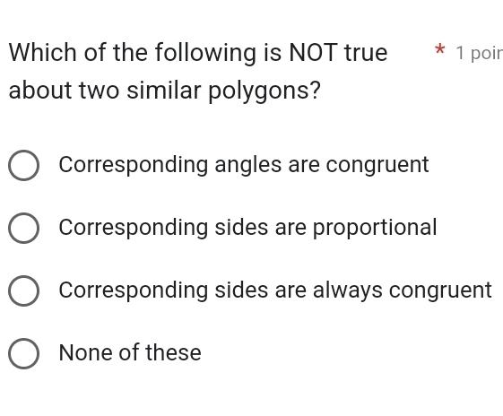 Which of the following is NOT true * 1 poin
about two similar polygons?
Corresponding angles are congruent
Corresponding sides are proportional
Corresponding sides are always congruent
None of these