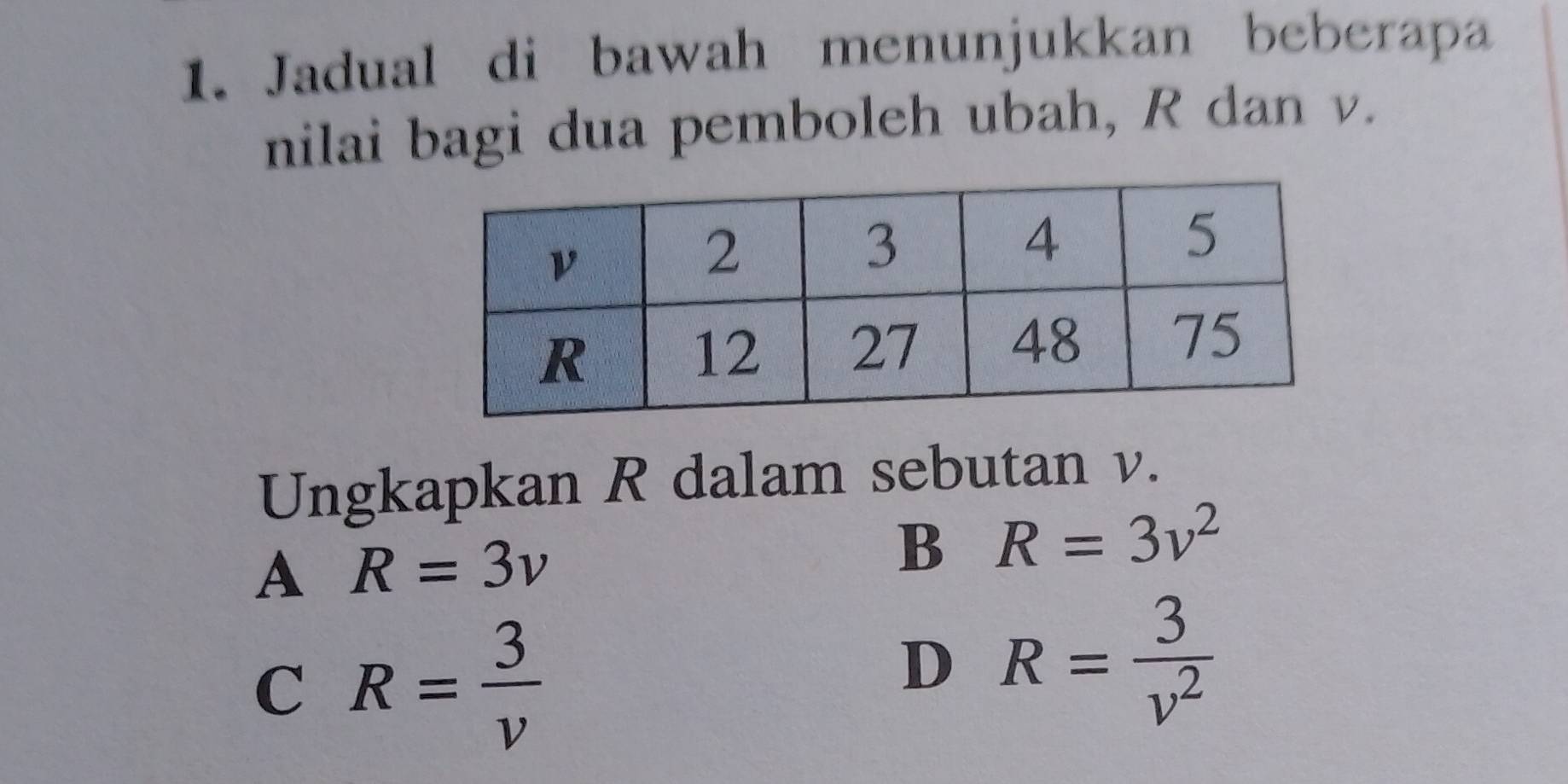 Jadual di bawah menunjukkan beberapa
nilai bagi dua pemboleh ubah, R dan v.
Ungkapkan R dalam sebutan v.
A R=3v
B R=3v^2
C R= 3/v 
D R= 3/v^2 