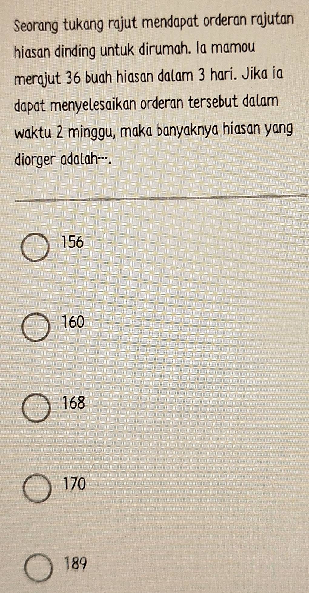 Seorang tukang rajut mendapat orderan rajutan
hiasan dinding untuk dirumah. Ia mamou
merajut 36 buah hiasan dalam 3 hari. Jika ia
dapat menyelesaikan orderan tersebut dalam
waktu 2 minggu, maka banyaknya hiasan yang
diorger adalah…--.
156
160
168
170
189