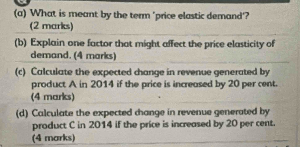 What is meant by the term 'price elastic demand'? 
(2 marks) 
(b) Explain one factor that might affect the price elasticity of 
demand. (4 marks) 
(c) Calculate the expected change in revenue generated by 
product A in 2014 if the price is increased by 20 per cent. 
(4 marks) 
(d) Calculate the expected change in revenue generated by 
product C in 2014 if the price is increased by 20 per cent. 
(4 marks)