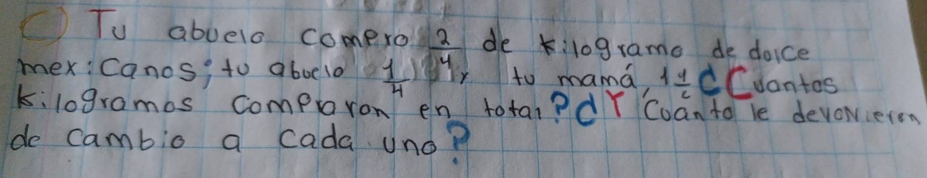 () Tu abuelo comero  2/4  de k:lograme de doice 
mex: Canos; to aboelo  1/4  r to mama, 1 1/2 C Cuantos 
kilogramos compront en totai? dY Cuan to le devoieren 
de cambio a cada uno?