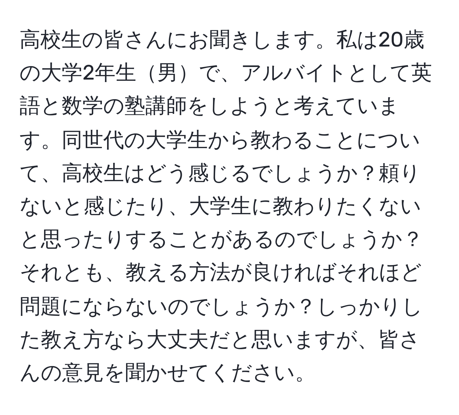 高校生の皆さんにお聞きします。私は20歳の大学2年生男で、アルバイトとして英語と数学の塾講師をしようと考えています。同世代の大学生から教わることについて、高校生はどう感じるでしょうか？頼りないと感じたり、大学生に教わりたくないと思ったりすることがあるのでしょうか？それとも、教える方法が良ければそれほど問題にならないのでしょうか？しっかりした教え方なら大丈夫だと思いますが、皆さんの意見を聞かせてください。