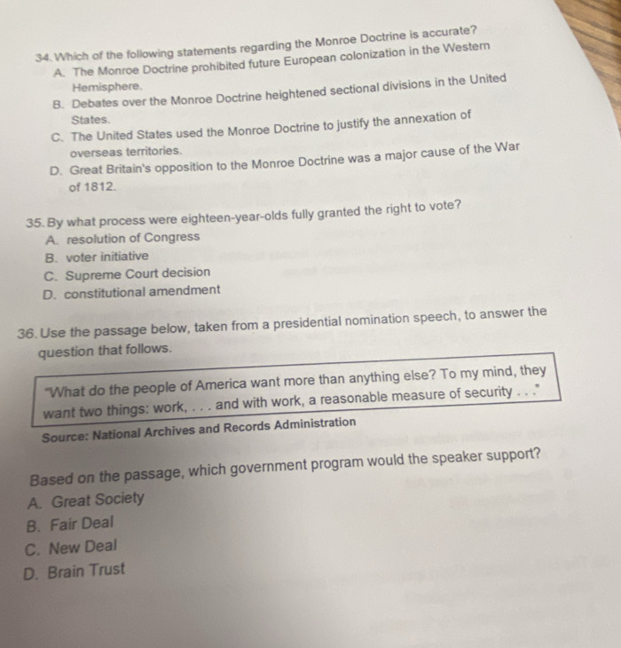 Which of the following statements regarding the Monroe Doctrine is accurate?
A. The Monroe Doctrine prohibited future European colonization in the Western
Hemisphere.
B. Debates over the Monroe Doctrine heightened sectional divisions in the United
States.
C. The United States used the Monroe Doctrine to justify the annexation of
overseas territories.
D. Great Britain's opposition to the Monroe Doctrine was a major cause of the War
of 1812.
35. By what process were eighteen-year-olds fully granted the right to vote?
A. resolution of Congress
B. voter initiative
C. Supreme Court decision
D. constitutional amendment
36. Use the passage below, taken from a presidential nomination speech, to answer the
question that follows.
"What do the people of America want more than anything else? To my mind, they
want two things: work, . . . and with work, a reasonable measure of security . . ."
Source: National Archives and Records Administration
Based on the passage, which government program would the speaker support?
A. Great Society
B. Fair Deal
C. New Deal
D. Brain Trust