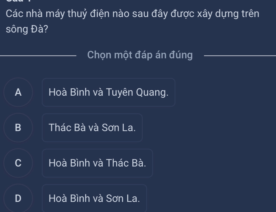 Các nhà máy thuỷ điện nào sau đây được xây dựng trên
sông Đà?
Chọn một đáp án đúng
A Hoà Bình và Tuyên Quang.
B Thác Bà và Sơn La.
C Hoà Bình và Thác Bà.
D Hoà Bình và Sơn La.