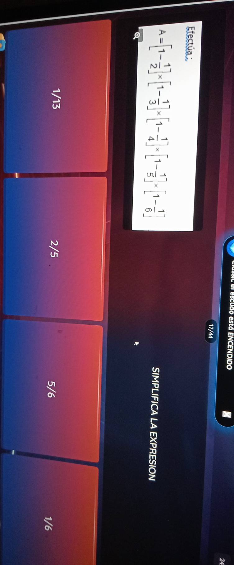 el escudo está ENCENDIDO
I
24
17/44
Efectúa
A=[1- 1/2 ]* [1- 1/3 ]* [1- 1/4 ]* [1- 1/5 ]* [1- 1/6 ]
SIMPLIFICA LA EXPRESION
Q
1/13 2/5
5/6
1/6