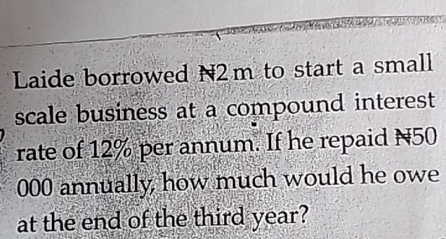 Laide borrowed N2m to start a small 
scale business at a compound interest 
rate of 12% per annum. If he repaid N50
000 annually, how much would he owe 
at the end of the third year?