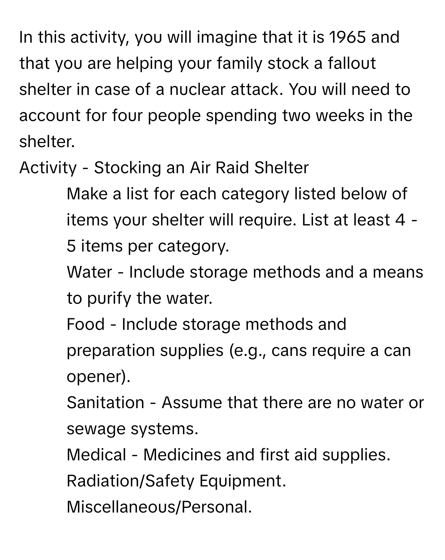 In this activity, you will imagine that it is 1965 and that you are helping your family stock a fallout shelter in case of a nuclear attack. You will need to account for four people spending two weeks in the shelter. 
Activity - Stocking an Air Raid Shelter
1. Make a list for each category listed below of items your shelter will require. List at least 4 - 5 items per category.
Water - Include storage methods and a means to purify the water.
Food - Include storage methods and preparation supplies (e.g., cans require a can opener).
Sanitation - Assume that there are no water or sewage systems.
Medical - Medicines and first aid supplies.
Radiation/Safety Equipment.
Miscellaneous/Personal.