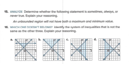 ANALYZE Determine whether the following statement is sometimes, olways, or
never true. Explain your reasoning.
An unbounded region will not have both a maximum and minimum value.
16. WHICH ONE DOESN'T BELONG? Identify the system of inequalities that is not the
same as the other three. Explain your reasoning.
a.b.C.d.