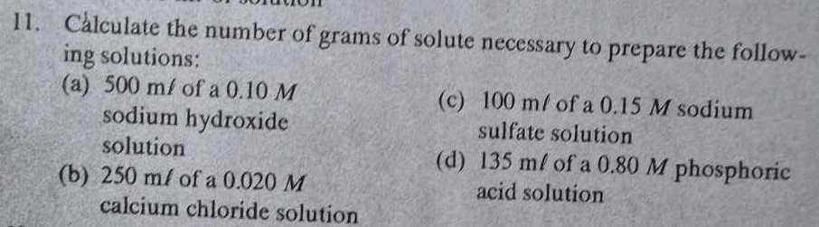 Calculate the number of grams of solute necessary to prepare the follow- 
ing solutions: 
(a) 500 m/ of a 0.10 M (c) 100 m / of a 0.15 M sodium 
sodium hydroxide sulfate solution 
solution (d) 135 m! of a 0.80 M phosphoric 
(b) 250 ml of a 0.020 M acid solution 
calcium chloride solution