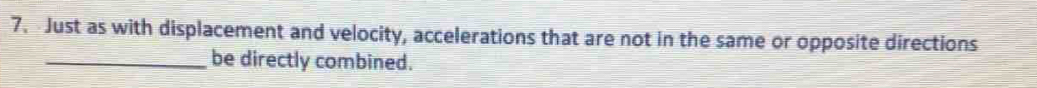 Just as with displacement and velocity, accelerations that are not in the same or opposite directions 
_be directly combined.