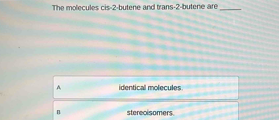 The molecules cis -2 -butene and trans -2 -butene are_
A identical molecules.
B stereoisomers.