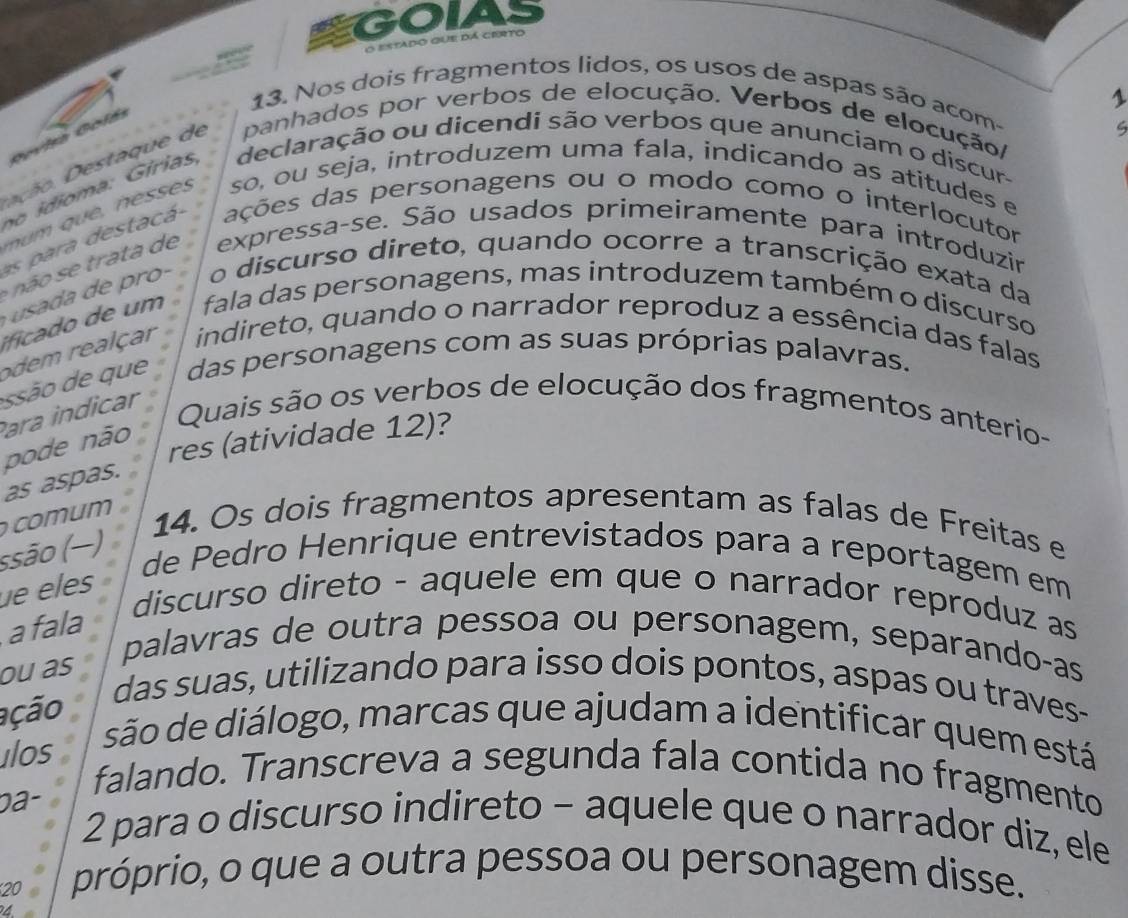 GOIAS 
O estado que dá cierto 
1 
13. Nos dois fragmentos lidos, os usos de aspas são acom- 
D a ta q e de panhados por verbos de elocução. Verbos de elocução/ 
no idioma: Gírias, declaração ou dicendi são verbos que anunciam o discur- 
so, ou seja, introduzem uma fala, indicando as atitudes e 
s para destacá ações das personagens ou o modo como o interlocutor 
ã o trata de expressa-se. São usados primeiramente para introduzir 
o discurso direto, quando ocorre a transcrição exata da 
i m fala das personagens, mas introduzem também o discurso 
odem realçar indireto, quando o narrador reproduz a essência das falas 
Para indicar são que das personagens com as suas próprias palavras. 
Quais são os verbos de elocução dos fragmentos anterio- 
pode não 
res (atividade 12)? 
as aspas. 
comum 14. Os dois fragmentos apresentam as falas de Freitas e 
ssão (−) 
de Pedro Henrique entrevistados para a reportagem em 
e eles 
discurso direto - aquele em que o narrador reproduz as 
a fala 
ou as 
palavras de outra pessoa ou personagem, separando-as 
ação 
das suas, utilizando para isso dois pontos, aspas ou traves- 
ilos 
são de diálogo, marcas que ajudam a identificar quem está 
0a- 
falando. Transcreva a segunda fala contida no fragmento 
2 para o discurso indireto - aquele que o narrador diz, ele 
20 
próprio, o que a outra pessoa ou personagem disse. 
4