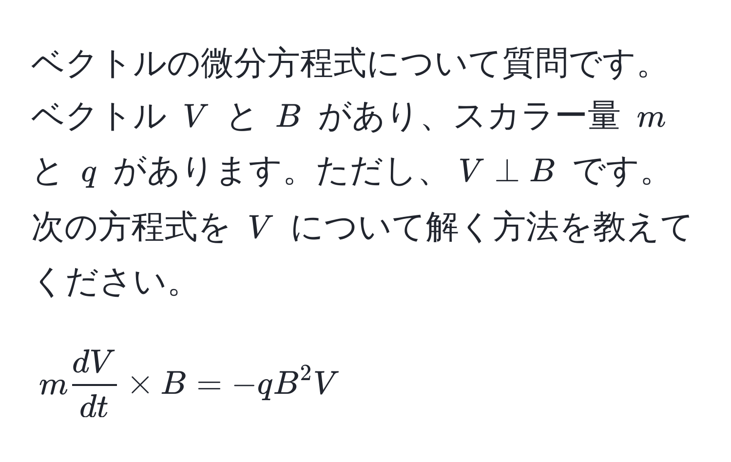 ベクトルの微分方程式について質問です。ベクトル $V$ と $B$ があり、スカラー量 $m$ と $q$ があります。ただし、$V perp B$ です。次の方程式を $V$ について解く方法を教えてください。  
$$ m  dV/dt  * B = -q B^2 V $$