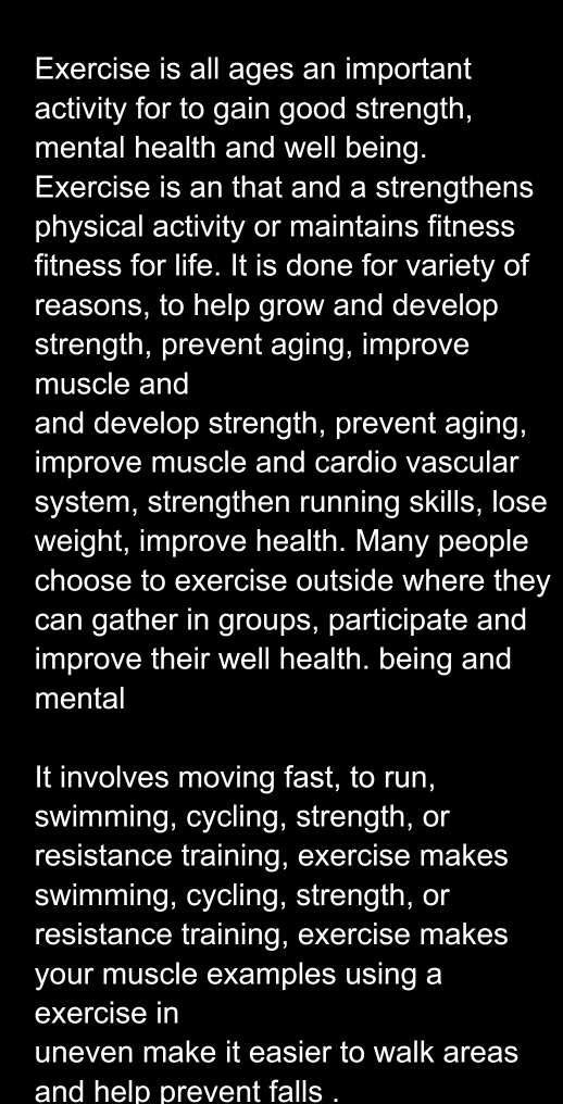 Exercise is all ages an important 
activity for to gain good strength, 
mental health and well being. 
Exercise is an that and a strengthens 
physical activity or maintains fitness 
fitness for life. It is done for variety of 
reasons, to help grow and develop 
strength, prevent aging, improve 
muscle and 
and develop strength, prevent aging, 
improve muscle and cardio vascular 
system, strengthen running skills, lose 
weight, improve health. Many people 
choose to exercise outside where they 
can gather in groups, participate and 
improve their well health. being and 
mental 
It involves moving fast, to run, 
swimming, cycling, strength, or 
resistance training, exercise makes 
swimming, cycling, strength, or 
resistance training, exercise makes 
your muscle examples using a 
exercise in 
uneven make it easier to walk areas 
and help prevent falls I