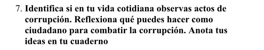 Identifica si en tu vida cotidiana observas actos de 
corrupción. Reflexiona qué puedes hacer como 
ciudadano para combatir la corrupción. Anota tus 
ideas en tu cuaderno