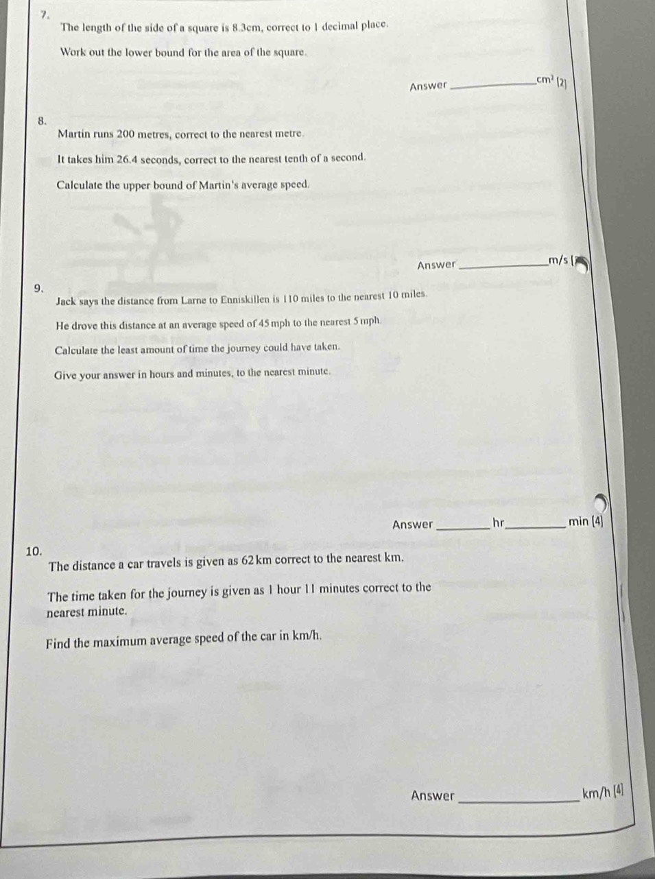 The length of the side of a square is 8.3cm, correct to 1 decimal place. 
Work out the lower bound for the area of the square. 
Answer _ cm^2 [2] 
8. 
Martin runs 200 metres, correct to the nearest metre
It takes him 26.4 seconds, correct to the nearest tenth of a second. 
Calculate the upper bound of Martin's average speed 
Answer _ m/s
9、 
Jack says the distance from Larne to Enniskillen is 110 miles to the nearest 10 miles. 
He drove this distance at an average speed of 45 mph to the nearest 5 mph
Calculate the least amount of time the journey could have taken. 
Give your answer in hours and minutes, to the nearest minute. 
Answer _hr_ min (4) 
10. 
The distance a car travels is given as 62km correct to the nearest km. 
The time taken for the journey is given as 1 hour 11 minutes correct to the 
nearest minute. 
Find the maximum average speed of the car in km/h. 
Answer_
km/h [4]