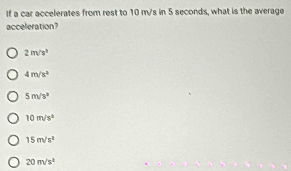 If a car accelerates from rest to 10 m/s in 5 seconds, what is the average
acceleration?
2m/s^2
4m/s^2
5m/s^2
10m/s^2
15m/s^2
20m/s^2