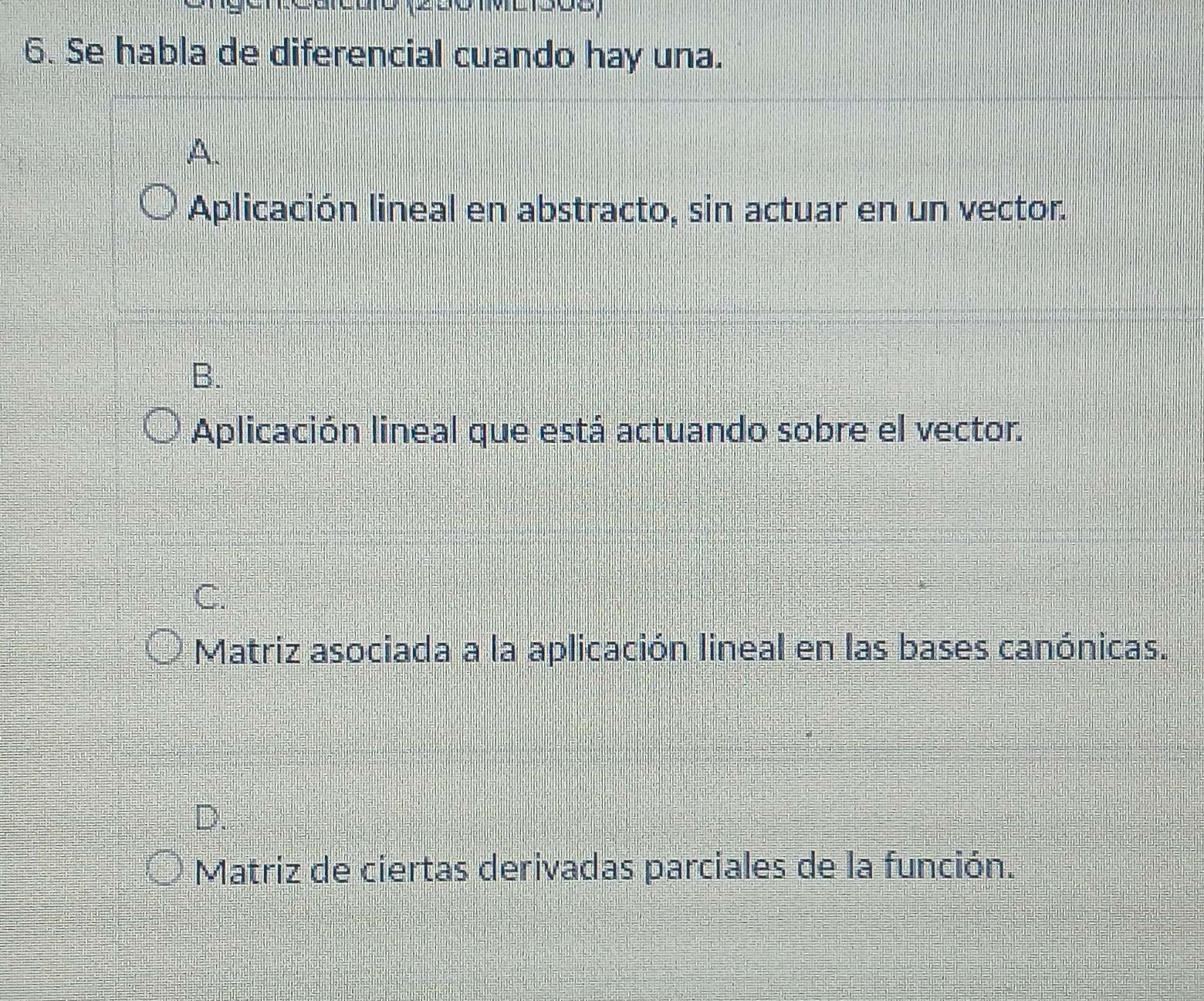 Se habla de diferencial cuando hay una.
A.
Aplicación lineal en abstracto, sin actuar en un vector.
B.
Aplicación lineal que está actuando sobre el vector.
C.
Matriz asociada a la aplicación lineal en las bases canónicas.
D.
Matriz de ciertas derivadas parciales de la función.