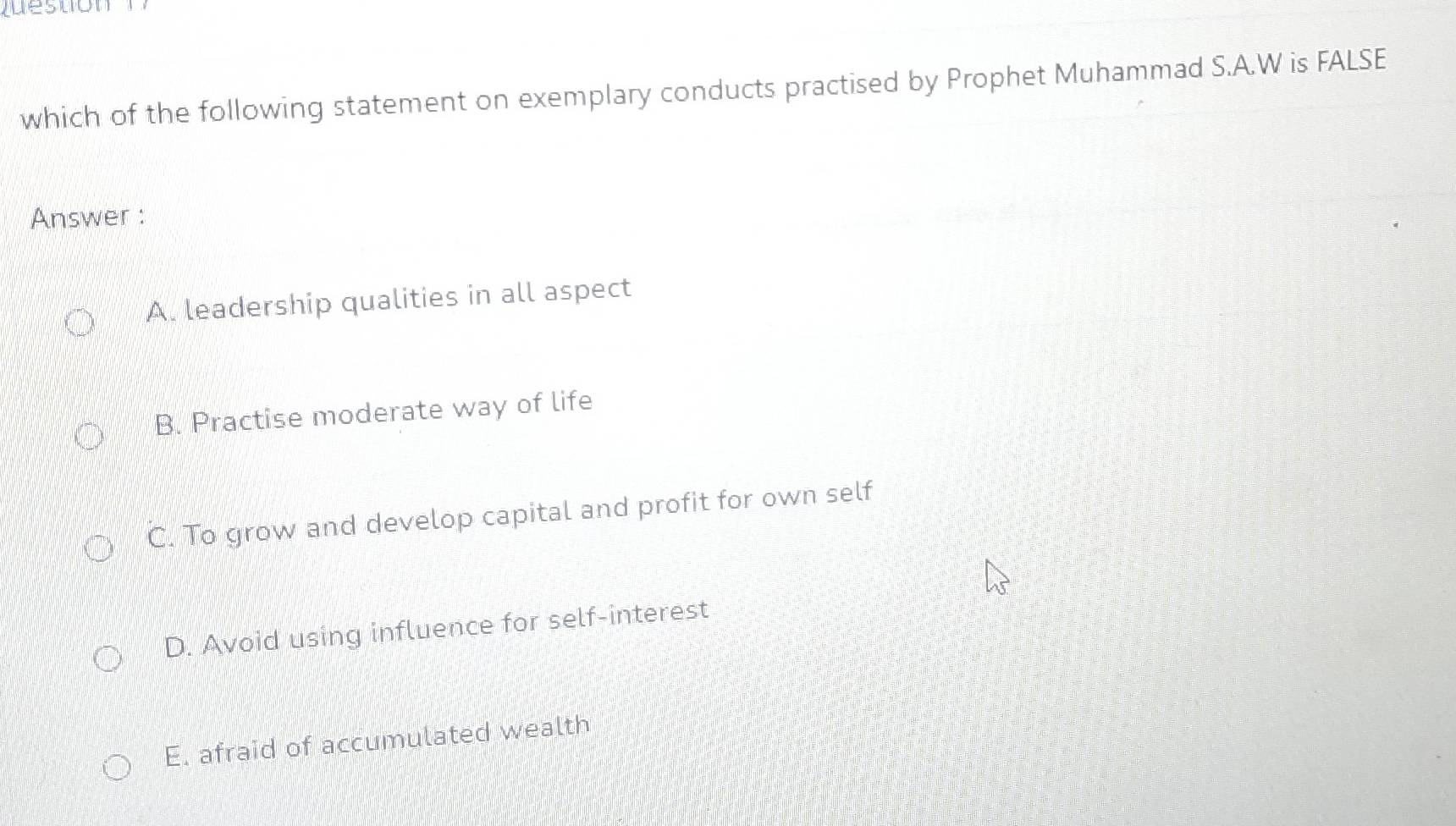 which of the following statement on exemplary conducts practised by Prophet Muhammad S.A.W is FALSE
Answer :
A. leadership qualities in all aspect
B. Practise moderate way of life
C. To grow and develop capital and profit for own self
D. Avoid using influence for self-interest
E. afraid of accumulated wealth