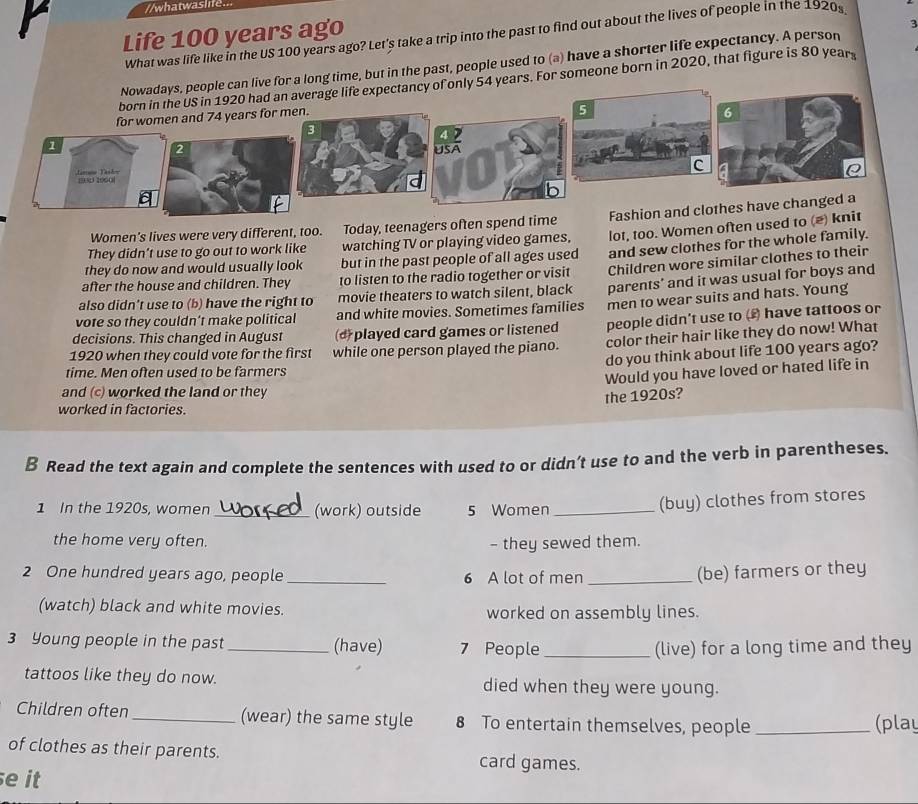 whatwaslife...
Life 100 years ago
3
What was life like in the US 100 years ago? Let's take a trip into the past to find out about the lives of people in the 1920s
Nowadays, people can live for a long time, but in the past, people used to (a) have a shorter life expectancy. A person
born in the US in 1920 had an average life expectancy of only 54 years. For someone born in 2020, that figure is 80 year
for women and 74 years for men.
5
6
1
2UsA
c
Jamu Tashor 19003 2060
Women's lives were very different, too. Today, teenagers often spend time Fashion and clothes have changed a
they do now and would usually look but in the past people of all ages used lot, too. Women often used to (*) knit
They didn’t use to go out to work like watching TV or playing video games,
after the house and children. They to listen to the radio together or visit and sew clothes for the whole family.
also didn’t use to (b) have the right to movie theaters to watch silent, black Children wore similar clothes to their
vote so they couldn’t make political and white movies. Sometimes families parents' and it was usual for boys and
people didn't use to () have tattoos or
decisions. This changed in August (d played card games or listened men to wear suits and hats. Young
1920 when they could vote for the first while one person played the piano. color their hair like they do now! What
do you think about life 100 years ago?
time. Men often used to be farmers
Would you have loved or hated life in
and (c) worked the land or they
the 1920s?
worked in factories.
B Read the text again and complete the sentences with used to or didn’'t use to and the verb in parentheses.
1 In the 1920s, women _(work) outside 5 Women_
(buy) clothes from stores
the home very often. - they sewed them.
2 One hundred years ago, people _6 A lot of men _(be) farmers or they
(watch) black and white movies. worked on assembly lines.
3 Young people in the past _(have) 7 People _(live) for a long time and they
tattoos like they do now. died when they were young.
Children often _(wear) the same style 8 To entertain themselves, people _(play
of clothes as their parents.
card games.
e it