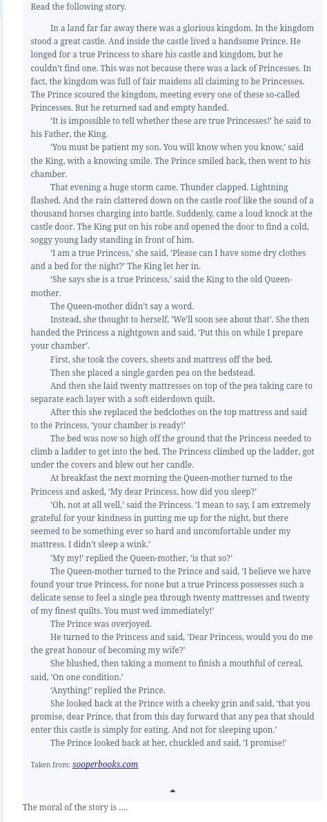 Read the following story.
In a land far far away there was a glorious kingdom. In the kingdom
stood a great castle. And inside the castle lived a handsome Prince. He
longed for a true Princess to share his castle and kingdom, but he
couldn’t find one. This was not because there was a lack of Princesses. In
fact, the kingdom was full of fair maidens all claiming to be Princesses.
The Prince scoured the kingdom, meeting every one of these so-called
Princesses. But he returned sad and empty handed.
‘It is impossible to tell whether these are true Princesses!’ he said to
his Father, the King.
‘You must be patient my son. You will know when you know,’ said
the King, with a knowing smile. The Prince smiled back, then went to his
chamber.
That evening a huge storm came. Thunder clapped. Lightning
flashed. And the rain clattered down on the castle roof like the sound of a
thousand horses charging into battle. Suddenly, came a loud knock at the
castle door. The King put on his robe and opened the door to find a cold,
soggy young lady standing in front of him.
‘I am a true Princess,’ she said, ‘Please can I have some dry clothes
and a bed for the night?' The King let her in.
‘She says she is a true Princess,’ said the King to the old Queen-
mother.
The Queen-mother didn't say a word.
Instead, she thought to herself, ‘We’ll soon see about that’. She then
handed the Princess a nightgown and said, ‘Put this on while I prepare
your chamber’.
First, she took the covers, sheets and mattress off the bed.
Then she placed a single garden pea on the bedstead.
And then she laid twenty mattresses on top of the pea taking care to
separate each layer with a soft eiderdown quilt.
After this she replaced the bedclothes on the top mattress and said
to the Princess, ‘your chamber is ready!’
The bed was now so high off the ground that the Princess needed to
climb a ladder to get into the bed. The Princess climbed up the ladder, got
under the covers and blew out her candle.
At breakfast the next morning the Queen-mother turned to the
Princess and asked, ‘My dear Princess, how did you sleep?’
‘Oh, not at all well,’ said the Princess. ‘I mean to say, I am extremely
grateful for your kindness in putting me up for the night, but there
seemed to be something ever so hard and uncomfortable under my
mattress. I didn't sleep a wink.'
‘My my!’ replied the Queen-mother, ‘is that so?’
The Queen-mother turned to the Prince and said, ‘I believe we have
found your true Princess, for none but a true Princess possesses such a
delicate sense to feel a single pea through twenty mattresses and twenty
of my finest quilts. You must wed immediately!'
The Prince was overjoyed.
He turned to the Princess and said, ‘Dear Princess, would you do me
the great honour of becoming my wife?'
She blushed, then taking a moment to finish a mouthful of cereal,
said, ‘On one condition.’
‘Anything!’ replied the Prince.
She looked back at the Prince with a cheeky grin and said, ‘that you
promise, dear Prince, that from this day forward that any pea that should
enter this castle is simply for eating. And not for sleeping upon.’
The Prince looked back at her, chuckled and said, ‘I promise!’
Taken from: sooperbooks.com
The moral of the story is ....