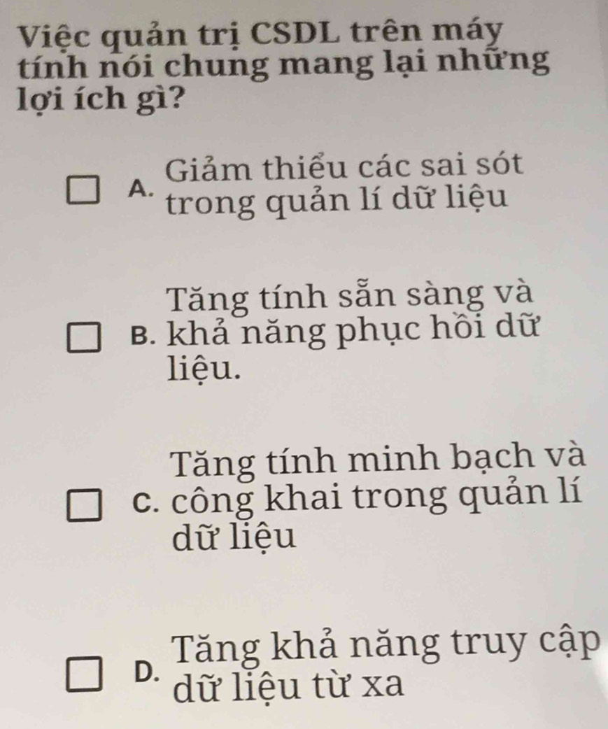 Việc quản trị CSDL trên máy
tính nói chung mang lại những
lợi ích gì?
Giảm thiểu các sai sót
A.
trong quản lí dữ liệu
Tăng tính sẵn sàng và
B. khả năng phục hồi dữ
liệu.
Tăng tính minh bạch và
c. công khai trong quản lí
dữ liệu
Tăng khả năng truy cập
D.
dữ liệu từ xa