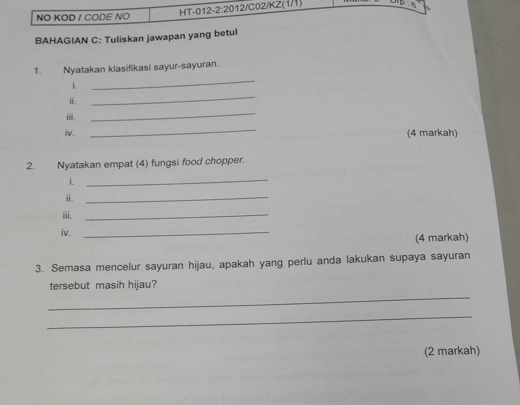 NO KOD / CODE NO HT-012-2:2012/C02/KZ(1/1) 
p 6 
BAHAGIAN C: Tuliskan jawapan yang betul 
1. Nyatakan klasifikasi sayur-sayuran. 
i. 
_ 
ii. 
_ 
iii. 
_ 
_ 
iv. (4 markah) 
2. Nyatakan empat (4) fungsi food chopper. 
i. 
_ 
ii._ 
ⅲi._ 
iv._ 
(4 markah) 
3. Semasa mencelur sayuran hijau, apakah yang perlu anda lakukan supaya sayuran 
tersebut masih hijau? 
_ 
_ 
(2 markah)