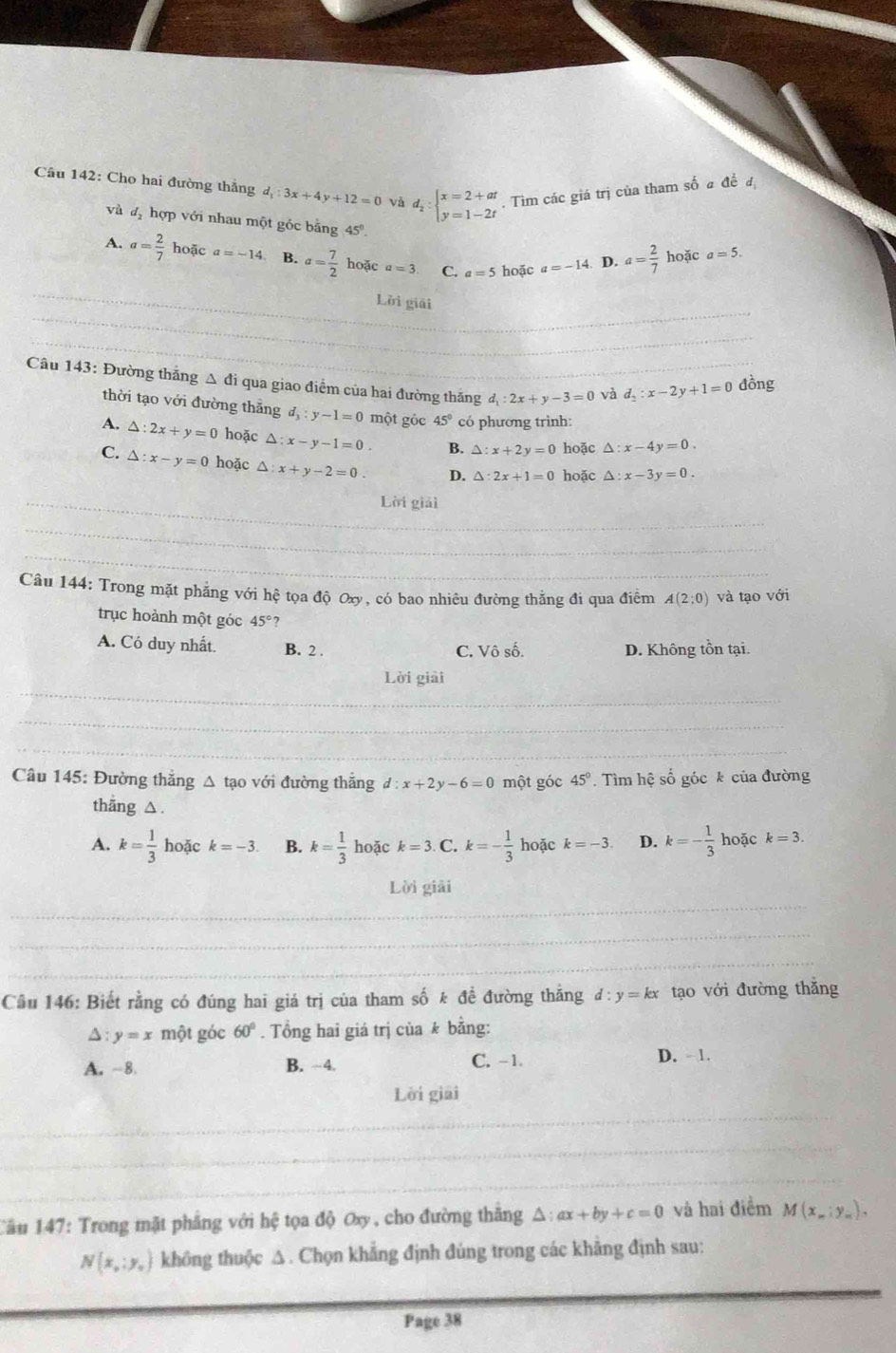 Cho hai đường thắng đ 3x+4y+12=0 và d_2:beginarrayl x=2+at y=1-2tendarray.. Tìm các giá trị của tham số a đề đ
và đị hợp với nhau một góc bằng 45°.
A. a= 2/7 hodic a=-14. B. a= 7/2  hoặc a=3 C. a=5 hoặc a=-14. D. a= 2/7  hoặc a=5.
_
_
Lời giải
_
_
_
Câu 143: Đường thắng Δ đi qua giao điểm của hai đường thăng d_1:2x+y-3=0 _ và d_2:x-2y+1=0 đồng
thời tạo với đường thắng d_3:y-1=0 một gỏc 45° có phương trình:
A. △ :2x+y=0 hoặc △ :x-y-1=0. B. △ :x+2y=0 hoặc △ :x-4y=0.
C. △ :x-y=0 hoặc △ :x+y-2=0. D. △ :2x+1=0 hoặc △ :x-3y=0.
_Lời giải
_
_
_
Câu 144: Trong mặt phẳng với hệ tọa độ Oxy, có bao nhiêu đường thẳng đi qua điểm A(2;0) và tạo với
trục hoành một góc 45 ?
A. Có duy nhất. B. 2 . C. Vô số. D. Không tồn tại.
_
Lời giải
_
_
_
_
Câu 145: Đường thẳng △ tạo với đường thắng d:x+2y-6=0 một góc 45°.  Tìm hệ số góc k của đường
thang △ .
A. k= 1/3 hc Đặc k=-3 B. k= 1/3 hodck=3. C. k=- 1/3 h Đặc k=-3 D. k=- 1/3  hoặc k=3.
Lời giải
_
_
_
_
Câu 146: Biết rằng có đúng hai giá trị của tham số k đề đường thăng d:y=kx tạo với đường thắng
△: y=x một góc 60°. Tổng hai giá trị của k bằng:
A. -8 B. ~4. C. -1. D. - 1.
_
Lời giải
_
_
Câu 147: Trong mặt phẳng với hệ tọa độ Oxy, cho đường thăng^(:ax+by+c=0 và hai điểm M(x_m):y_m).
N(x,y_0) không thuộc △. Chọn khẳng định đúng trong các khẳng định sau:
Page 38